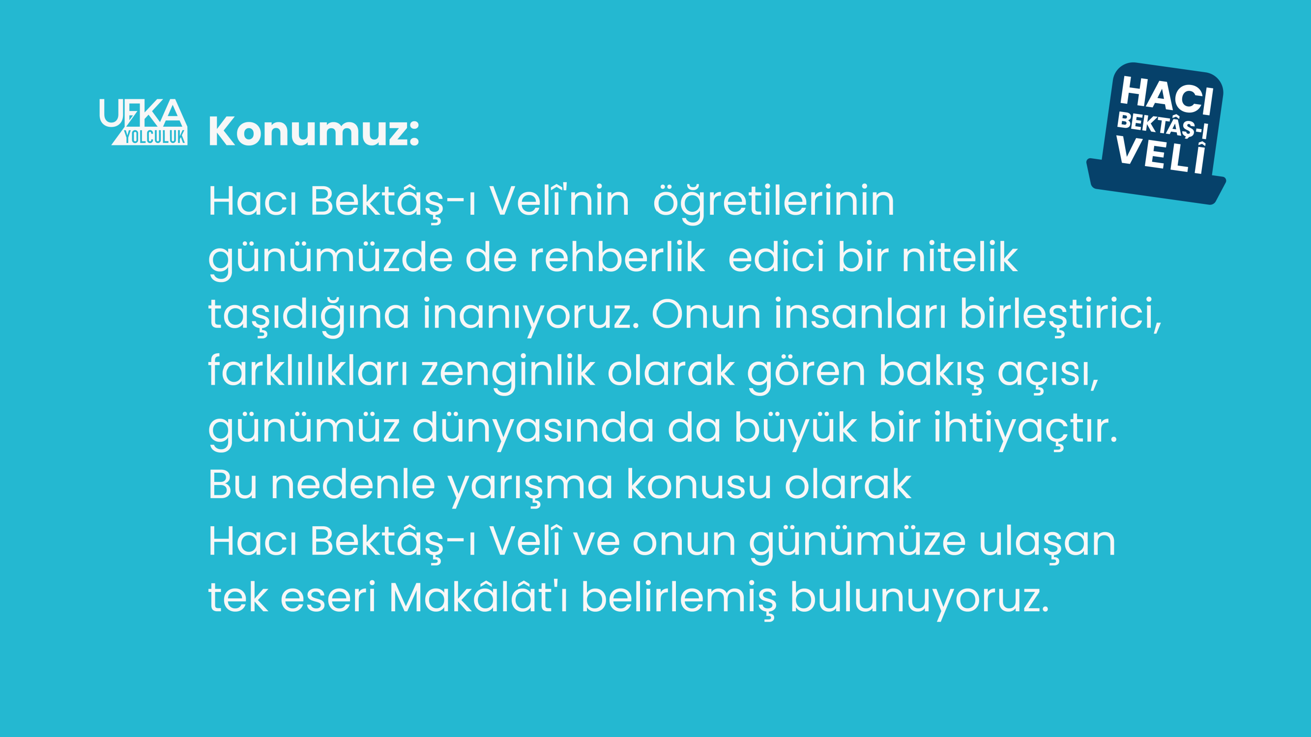 Yapılan açıklamada, “Ufka Yolculuk ekibi olarak, Hacı Bektaş-ı Velî'nin öğretilerinin günümüzde de rehberlik edici bir nitelik taşıdığına inanıyoruz. Onun insanları birleştirici, farklılıkları zenginlik olarak gören bakış açısı, günümüz dünyasında da büyük bir ihtiyaçtır. Bu nedenle, 12. Ufka Yolculuk Bilgi ve Kültür Yarışmasının konusu olarak Hacı Bektaş-ı Velî ve onun günümüze ulaşan tek eseri Makâlât'ı belirlemiş bulunuyoruz.” denildi.